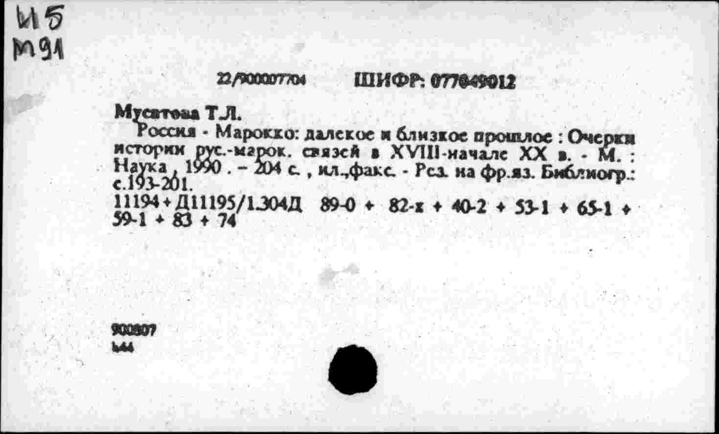 ﻿mi
Q/W0Q07XM ШИФР: О77Ф49О12
Мусатмш T Л.
rocou - Марокко: далекое и близкое прошлое : Очерки истории рут -марок, стяэсй ■ XVIII-начале XX в - М. ■ " л* С ’ ил-’Факс ’ Pci иа ФР «3- Библиогр_-ннм+дшмдасид а?ч> ♦ 82-х ♦ 40-2 ♦ зз-i ♦ «л ♦ 59-1 ♦ 83 ♦ 74
НОВО? ьы